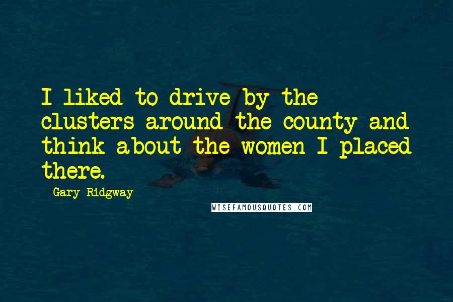 Gary Ridgway Quotes: I liked to drive by the clusters around the county and think about the women I placed there.