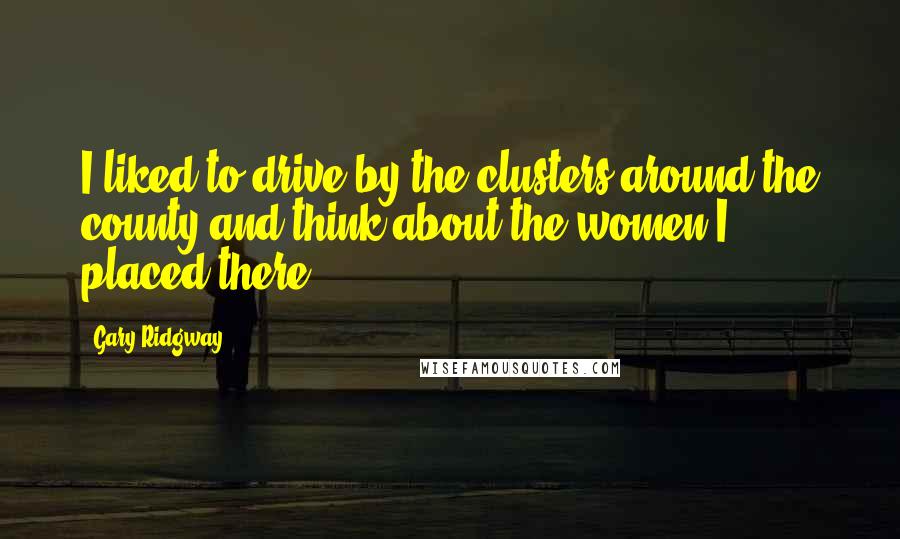 Gary Ridgway Quotes: I liked to drive by the clusters around the county and think about the women I placed there.