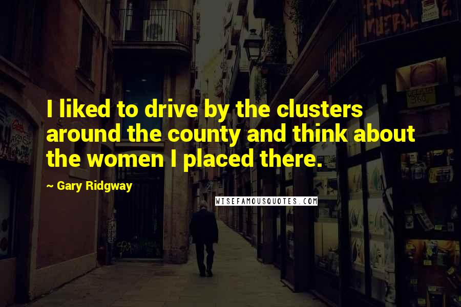 Gary Ridgway Quotes: I liked to drive by the clusters around the county and think about the women I placed there.