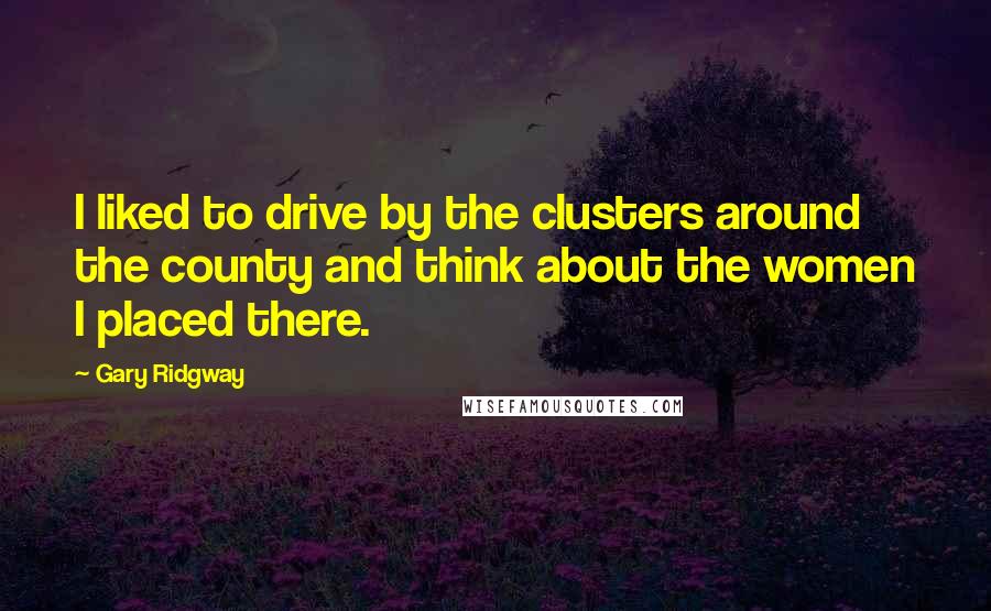 Gary Ridgway Quotes: I liked to drive by the clusters around the county and think about the women I placed there.