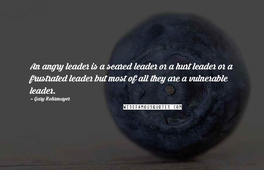 Gary Rohrmayer Quotes: An angry leader is a scared leader or a hurt leader or a frustrated leader but most of all they are a vulnerable leader.