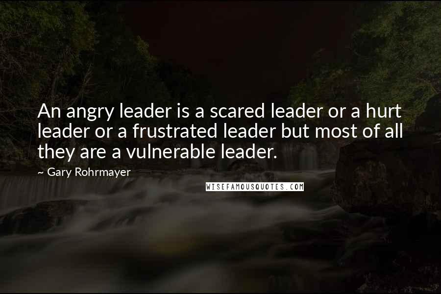 Gary Rohrmayer Quotes: An angry leader is a scared leader or a hurt leader or a frustrated leader but most of all they are a vulnerable leader.