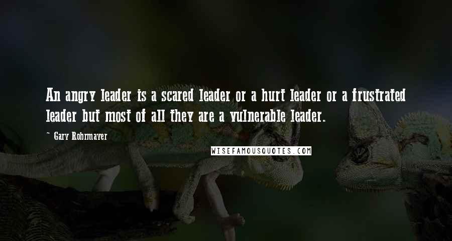 Gary Rohrmayer Quotes: An angry leader is a scared leader or a hurt leader or a frustrated leader but most of all they are a vulnerable leader.