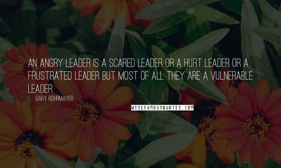 Gary Rohrmayer Quotes: An angry leader is a scared leader or a hurt leader or a frustrated leader but most of all they are a vulnerable leader.