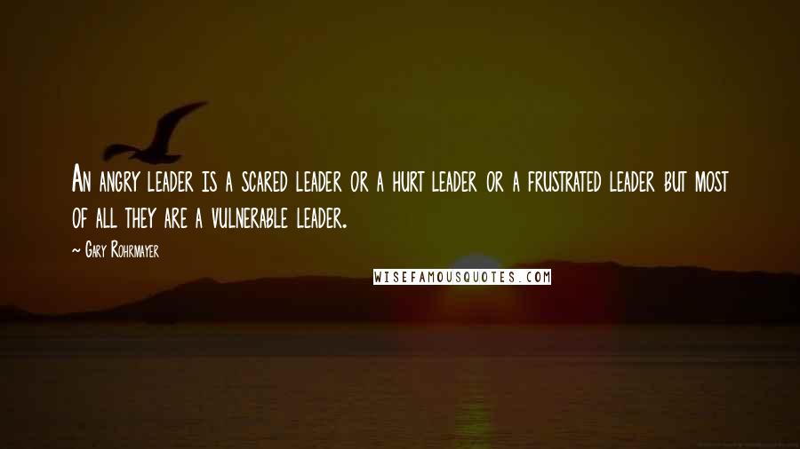 Gary Rohrmayer Quotes: An angry leader is a scared leader or a hurt leader or a frustrated leader but most of all they are a vulnerable leader.