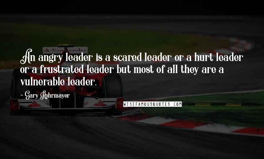 Gary Rohrmayer Quotes: An angry leader is a scared leader or a hurt leader or a frustrated leader but most of all they are a vulnerable leader.