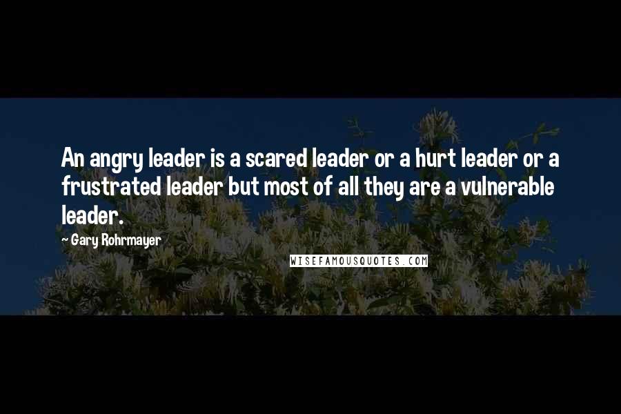 Gary Rohrmayer Quotes: An angry leader is a scared leader or a hurt leader or a frustrated leader but most of all they are a vulnerable leader.