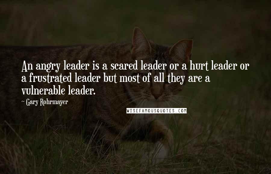 Gary Rohrmayer Quotes: An angry leader is a scared leader or a hurt leader or a frustrated leader but most of all they are a vulnerable leader.