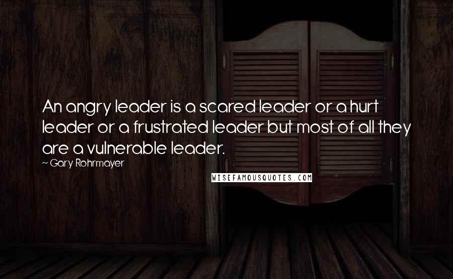 Gary Rohrmayer Quotes: An angry leader is a scared leader or a hurt leader or a frustrated leader but most of all they are a vulnerable leader.