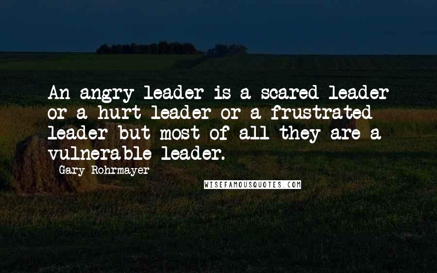 Gary Rohrmayer Quotes: An angry leader is a scared leader or a hurt leader or a frustrated leader but most of all they are a vulnerable leader.