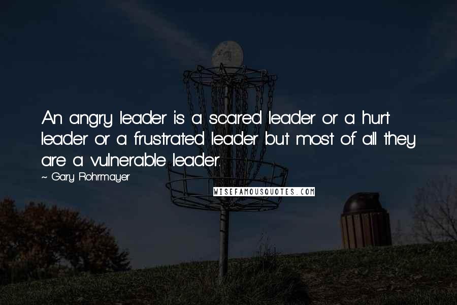 Gary Rohrmayer Quotes: An angry leader is a scared leader or a hurt leader or a frustrated leader but most of all they are a vulnerable leader.