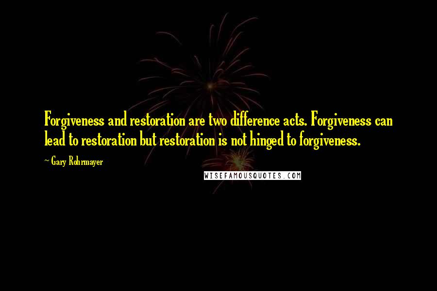 Gary Rohrmayer Quotes: Forgiveness and restoration are two difference acts. Forgiveness can lead to restoration but restoration is not hinged to forgiveness.