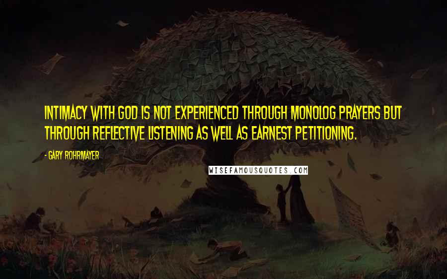 Gary Rohrmayer Quotes: Intimacy with God is not experienced through monolog prayers but through reflective listening as well as earnest petitioning.