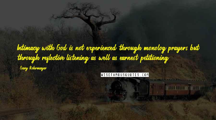 Gary Rohrmayer Quotes: Intimacy with God is not experienced through monolog prayers but through reflective listening as well as earnest petitioning.