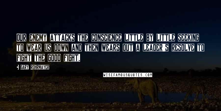 Gary Rohrmayer Quotes: Our enemy attacks the conscience little by little seeking to wear us down and then wears out a leader's resolve to fight the good fight.