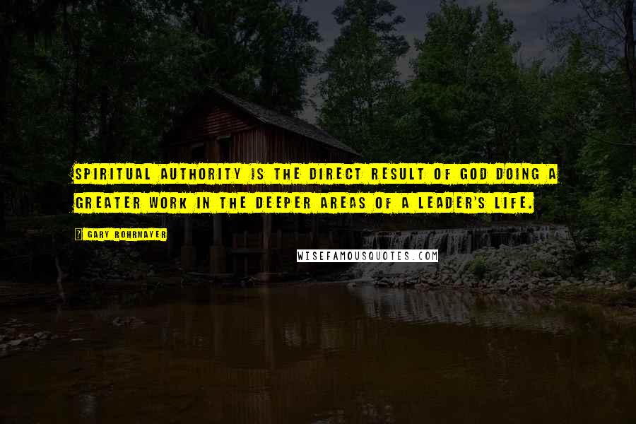 Gary Rohrmayer Quotes: Spiritual authority is the direct result of God doing a greater work in the deeper areas of a leader's life.