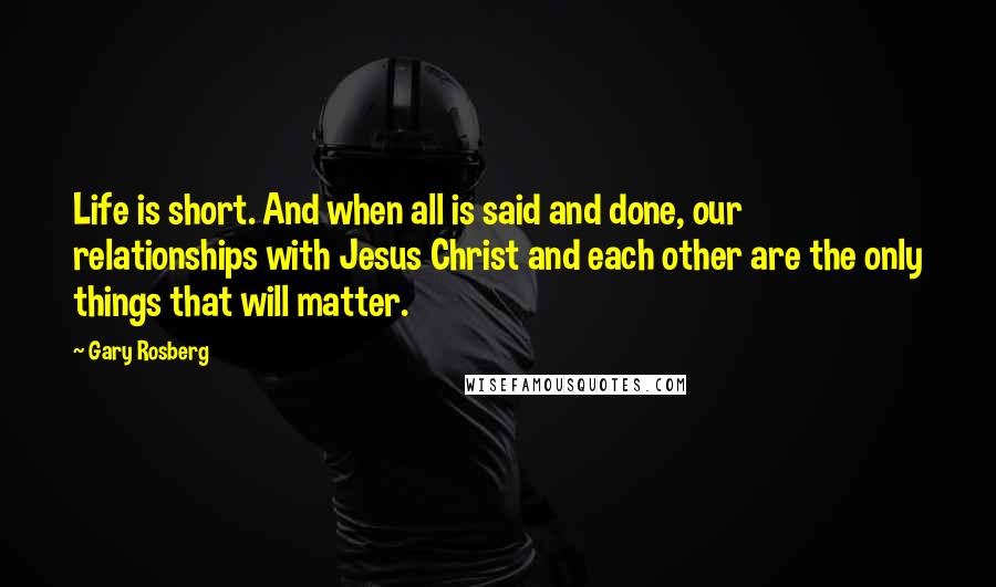 Gary Rosberg Quotes: Life is short. And when all is said and done, our relationships with Jesus Christ and each other are the only things that will matter.