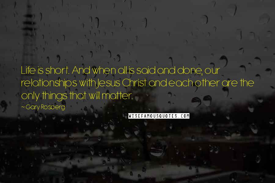 Gary Rosberg Quotes: Life is short. And when all is said and done, our relationships with Jesus Christ and each other are the only things that will matter.