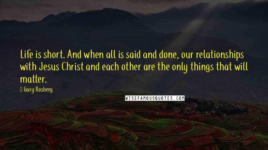 Gary Rosberg Quotes: Life is short. And when all is said and done, our relationships with Jesus Christ and each other are the only things that will matter.