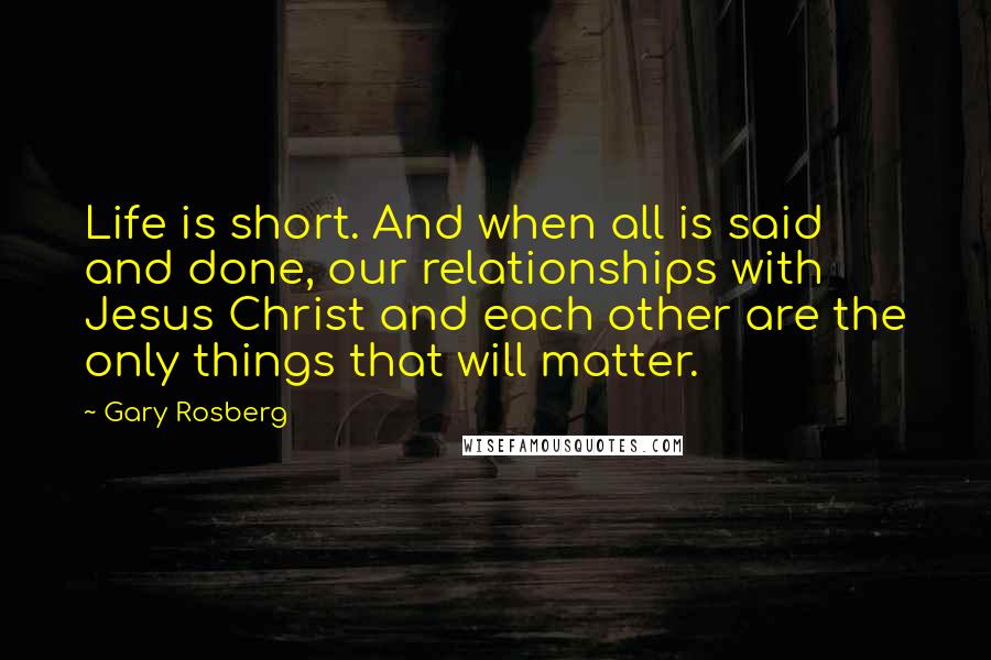 Gary Rosberg Quotes: Life is short. And when all is said and done, our relationships with Jesus Christ and each other are the only things that will matter.