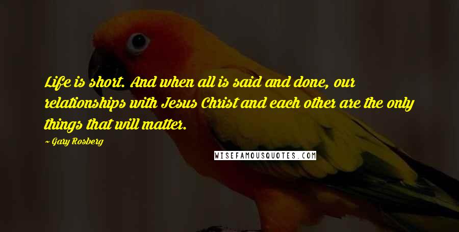 Gary Rosberg Quotes: Life is short. And when all is said and done, our relationships with Jesus Christ and each other are the only things that will matter.