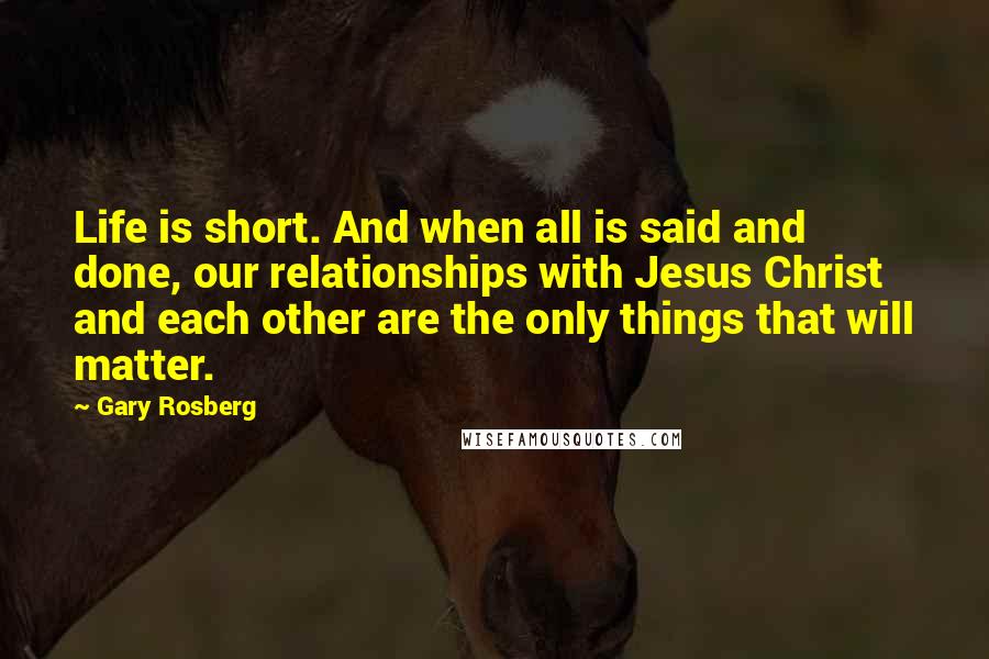 Gary Rosberg Quotes: Life is short. And when all is said and done, our relationships with Jesus Christ and each other are the only things that will matter.