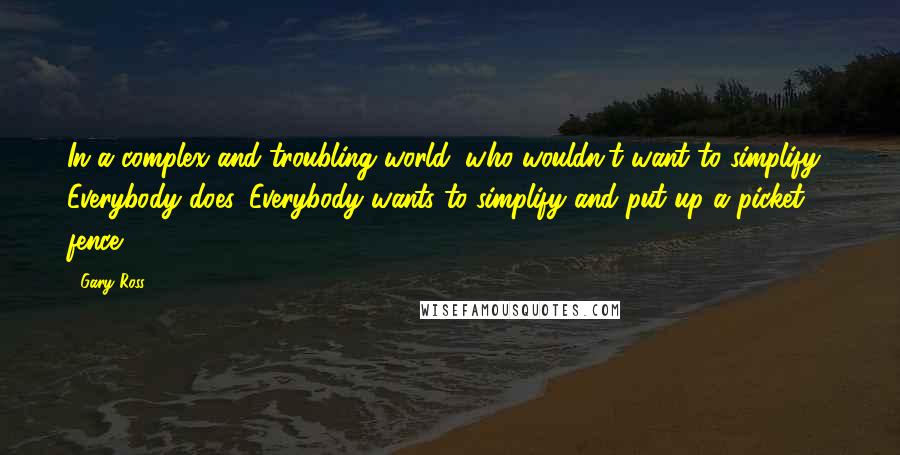 Gary Ross Quotes: In a complex and troubling world, who wouldn't want to simplify? Everybody does. Everybody wants to simplify and put up a picket fence.