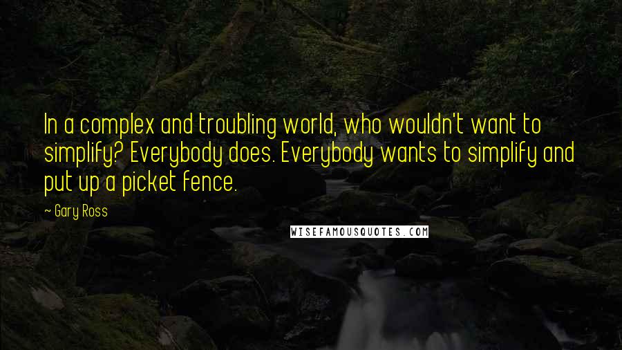 Gary Ross Quotes: In a complex and troubling world, who wouldn't want to simplify? Everybody does. Everybody wants to simplify and put up a picket fence.