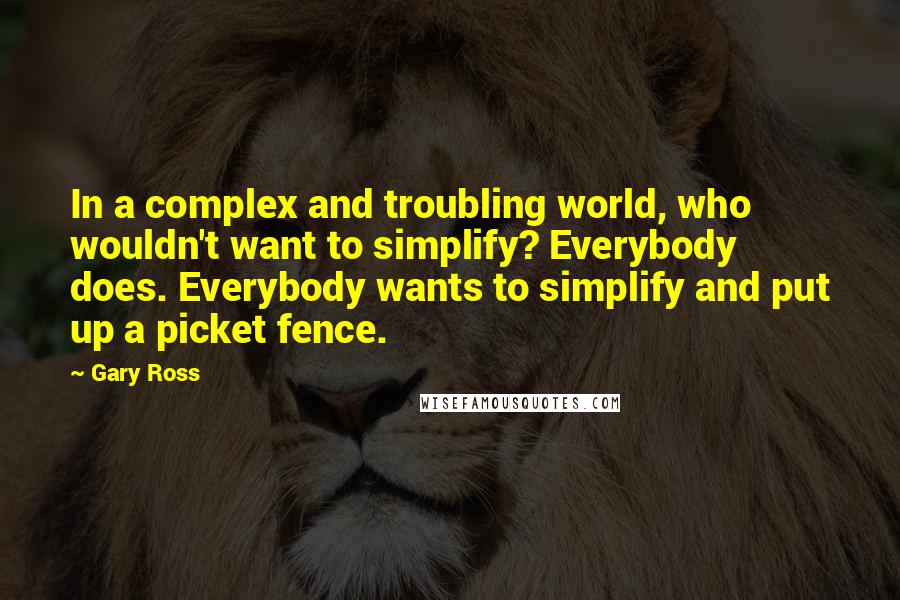 Gary Ross Quotes: In a complex and troubling world, who wouldn't want to simplify? Everybody does. Everybody wants to simplify and put up a picket fence.