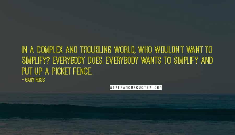 Gary Ross Quotes: In a complex and troubling world, who wouldn't want to simplify? Everybody does. Everybody wants to simplify and put up a picket fence.