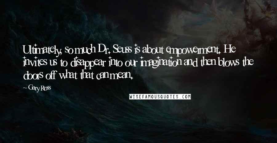 Gary Ross Quotes: Ultimately, so much Dr. Seuss is about empowerment. He invites us to disappear into our imagination and then blows the doors off what that can mean.