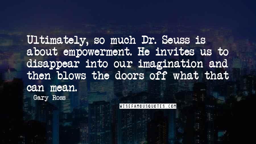 Gary Ross Quotes: Ultimately, so much Dr. Seuss is about empowerment. He invites us to disappear into our imagination and then blows the doors off what that can mean.