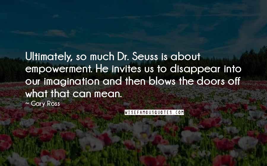 Gary Ross Quotes: Ultimately, so much Dr. Seuss is about empowerment. He invites us to disappear into our imagination and then blows the doors off what that can mean.