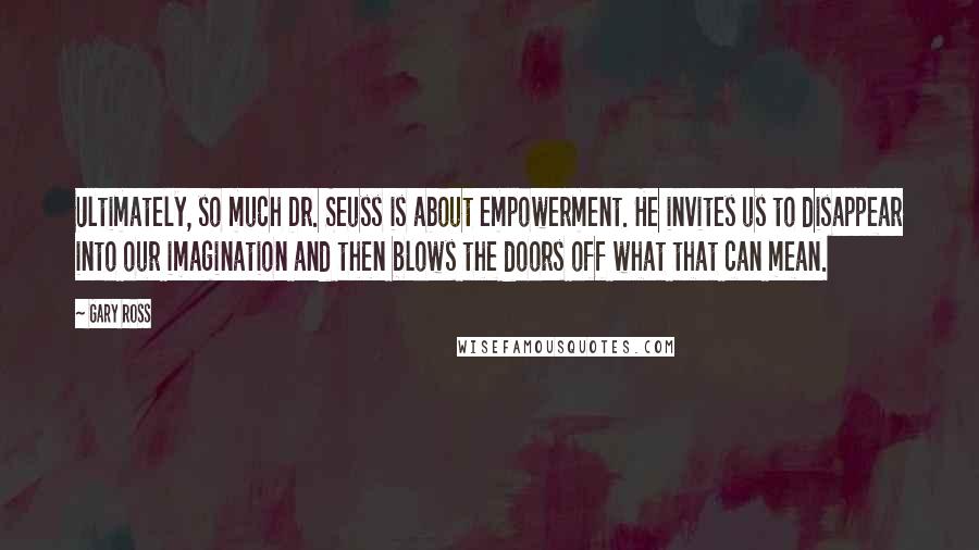 Gary Ross Quotes: Ultimately, so much Dr. Seuss is about empowerment. He invites us to disappear into our imagination and then blows the doors off what that can mean.