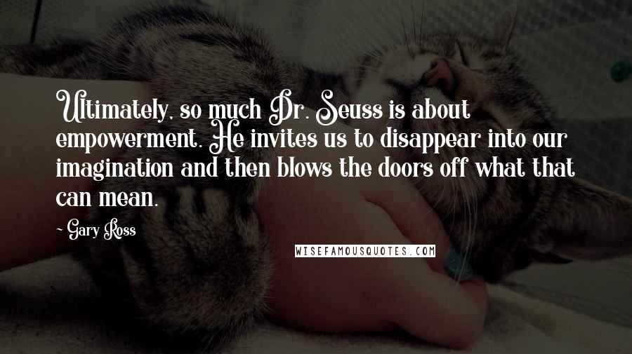 Gary Ross Quotes: Ultimately, so much Dr. Seuss is about empowerment. He invites us to disappear into our imagination and then blows the doors off what that can mean.