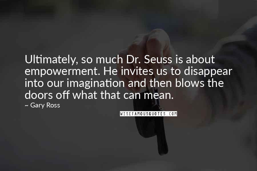 Gary Ross Quotes: Ultimately, so much Dr. Seuss is about empowerment. He invites us to disappear into our imagination and then blows the doors off what that can mean.