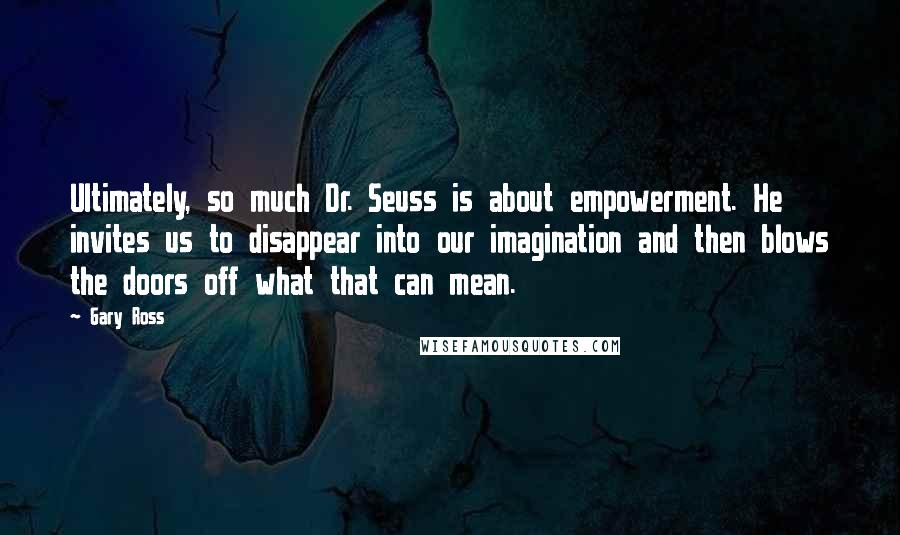 Gary Ross Quotes: Ultimately, so much Dr. Seuss is about empowerment. He invites us to disappear into our imagination and then blows the doors off what that can mean.