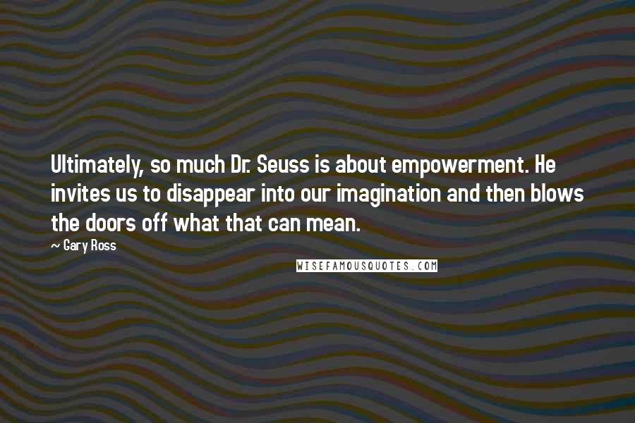 Gary Ross Quotes: Ultimately, so much Dr. Seuss is about empowerment. He invites us to disappear into our imagination and then blows the doors off what that can mean.