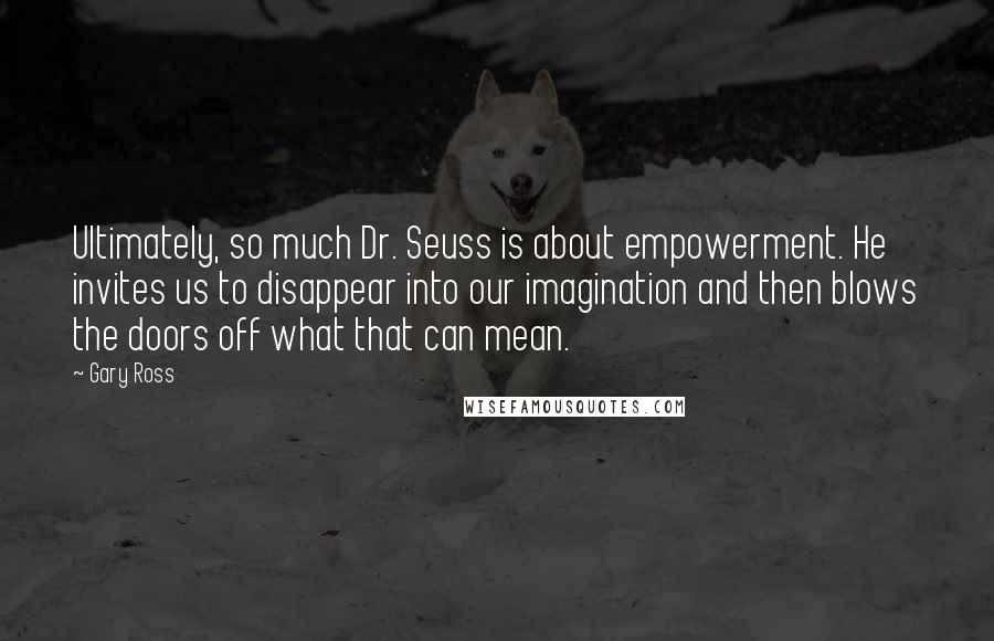 Gary Ross Quotes: Ultimately, so much Dr. Seuss is about empowerment. He invites us to disappear into our imagination and then blows the doors off what that can mean.