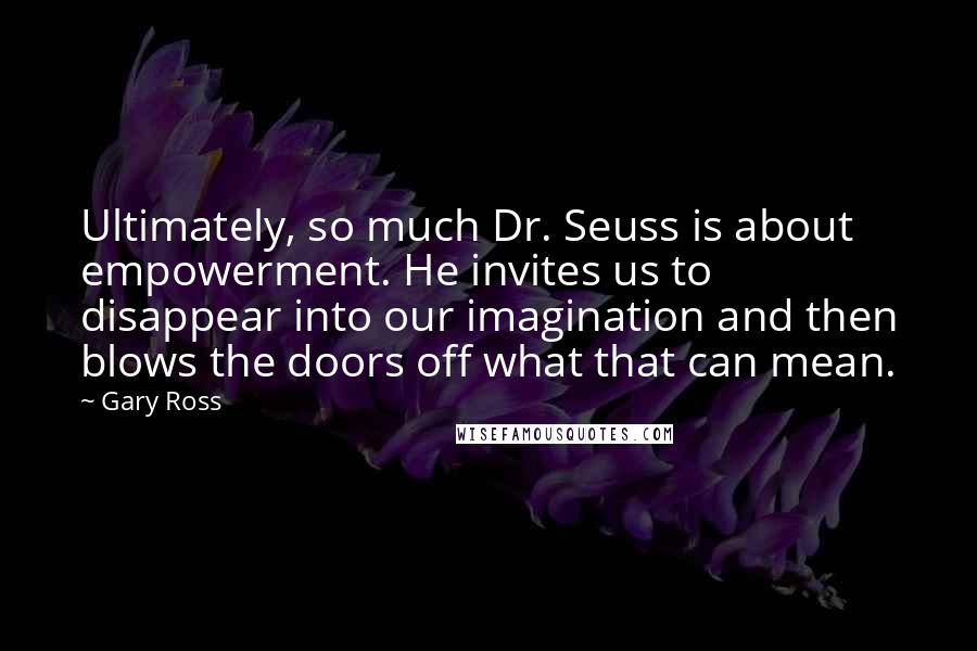 Gary Ross Quotes: Ultimately, so much Dr. Seuss is about empowerment. He invites us to disappear into our imagination and then blows the doors off what that can mean.