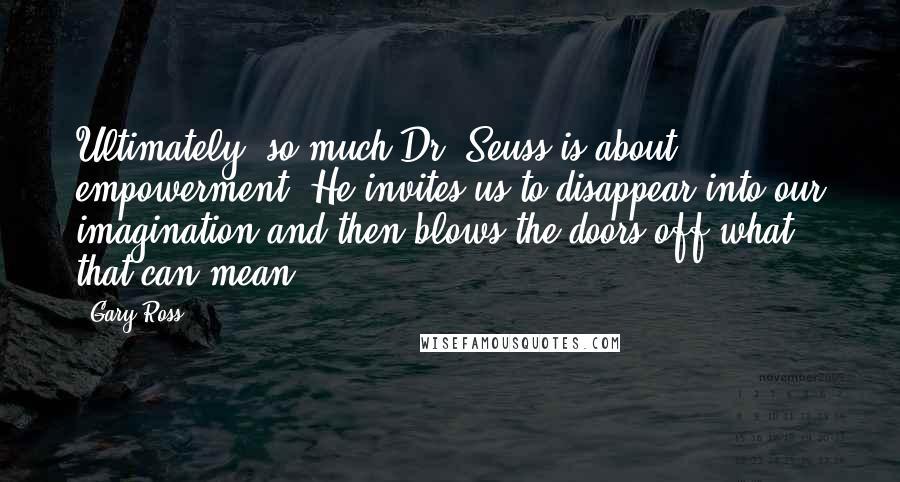 Gary Ross Quotes: Ultimately, so much Dr. Seuss is about empowerment. He invites us to disappear into our imagination and then blows the doors off what that can mean.