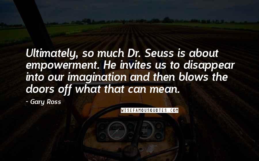 Gary Ross Quotes: Ultimately, so much Dr. Seuss is about empowerment. He invites us to disappear into our imagination and then blows the doors off what that can mean.