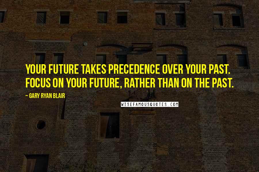 Gary Ryan Blair Quotes: Your future takes precedence over your past. Focus on your future, rather than on the past.