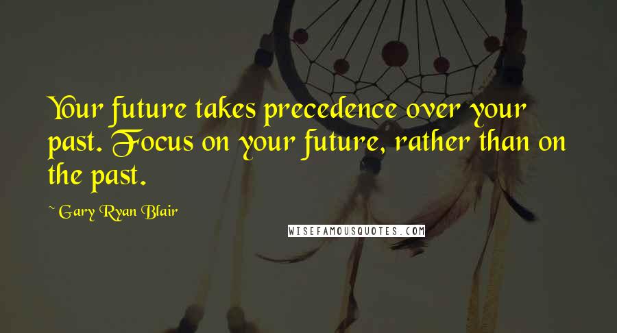 Gary Ryan Blair Quotes: Your future takes precedence over your past. Focus on your future, rather than on the past.