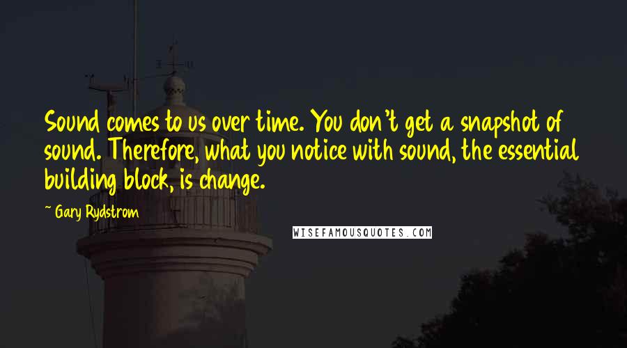 Gary Rydstrom Quotes: Sound comes to us over time. You don't get a snapshot of sound. Therefore, what you notice with sound, the essential building block, is change.