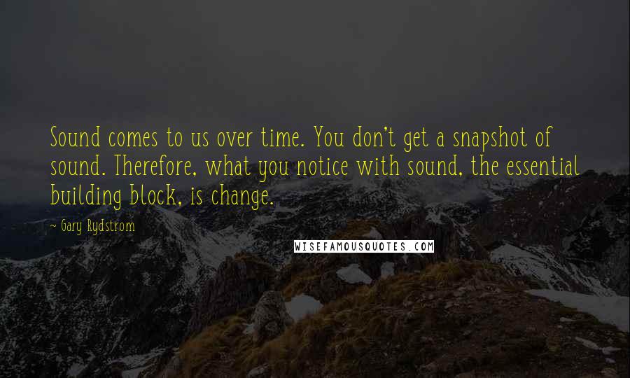 Gary Rydstrom Quotes: Sound comes to us over time. You don't get a snapshot of sound. Therefore, what you notice with sound, the essential building block, is change.
