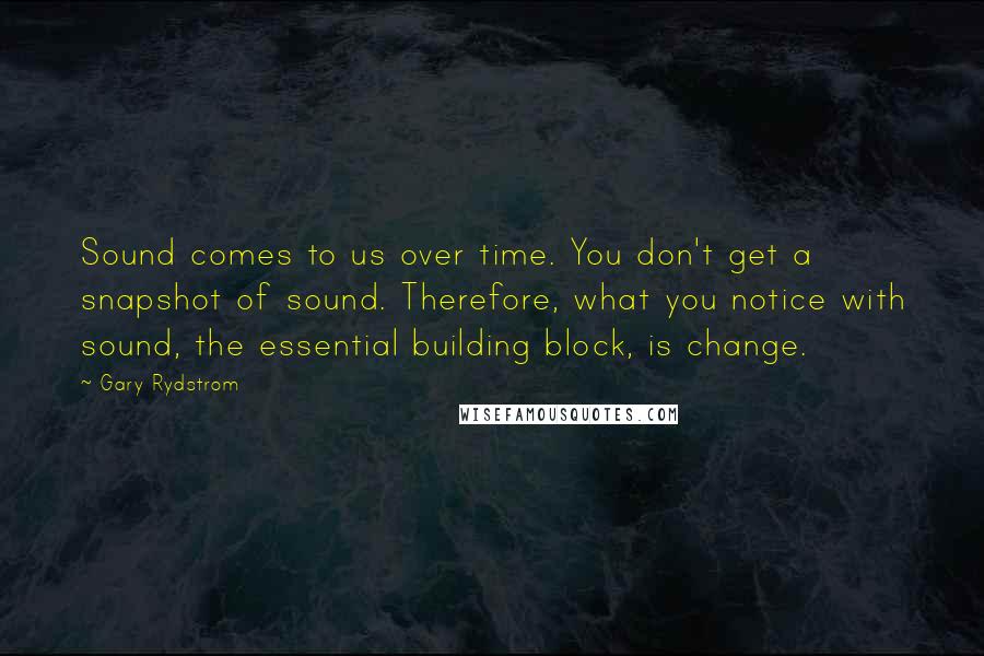 Gary Rydstrom Quotes: Sound comes to us over time. You don't get a snapshot of sound. Therefore, what you notice with sound, the essential building block, is change.