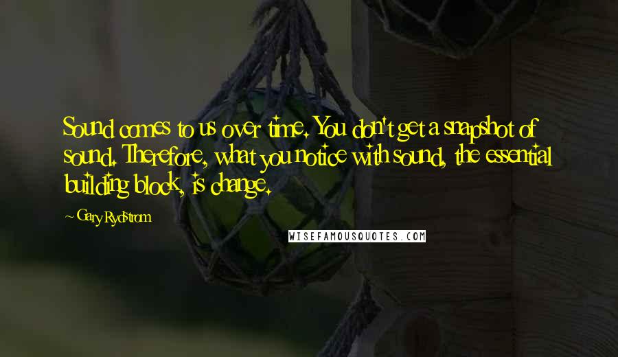 Gary Rydstrom Quotes: Sound comes to us over time. You don't get a snapshot of sound. Therefore, what you notice with sound, the essential building block, is change.