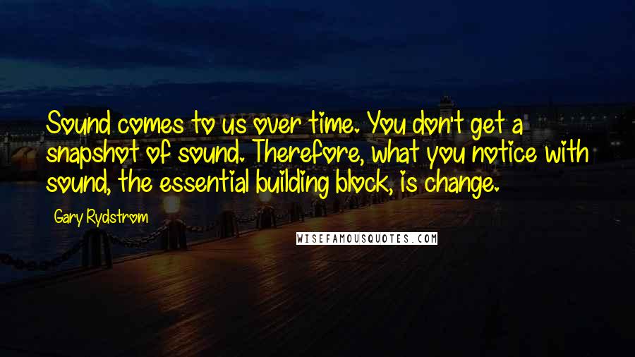 Gary Rydstrom Quotes: Sound comes to us over time. You don't get a snapshot of sound. Therefore, what you notice with sound, the essential building block, is change.