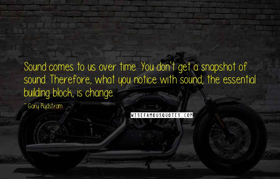 Gary Rydstrom Quotes: Sound comes to us over time. You don't get a snapshot of sound. Therefore, what you notice with sound, the essential building block, is change.